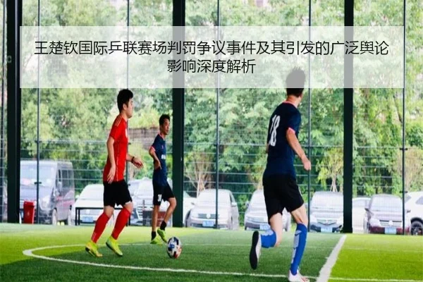 王楚钦国际乒联赛场判罚争议事件及其引发的广泛舆论影响深度解析