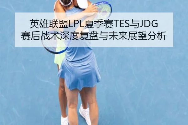 英雄联盟LPL夏季赛TES与JDG赛后战术深度复盘与未来展望分析